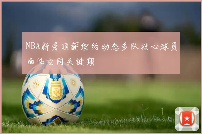 NBA新秀顶薪续约动态多队核心球员面临合同关键期