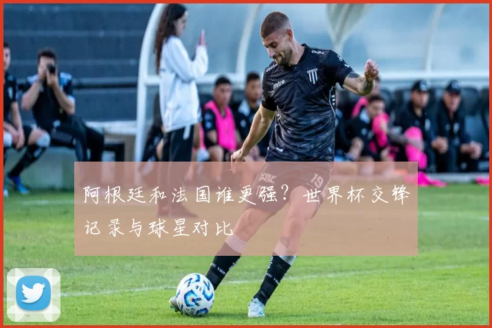 阿根廷和法国谁更强？世界杯交锋记录与球星对比