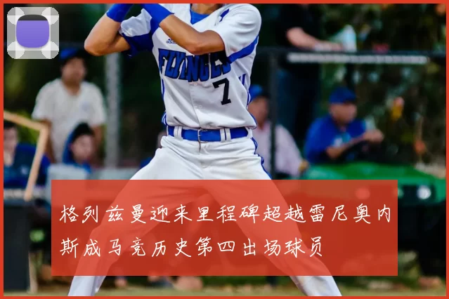 格列兹曼迎来里程碑超越雷尼奥内斯成马竞历史第四出场球员