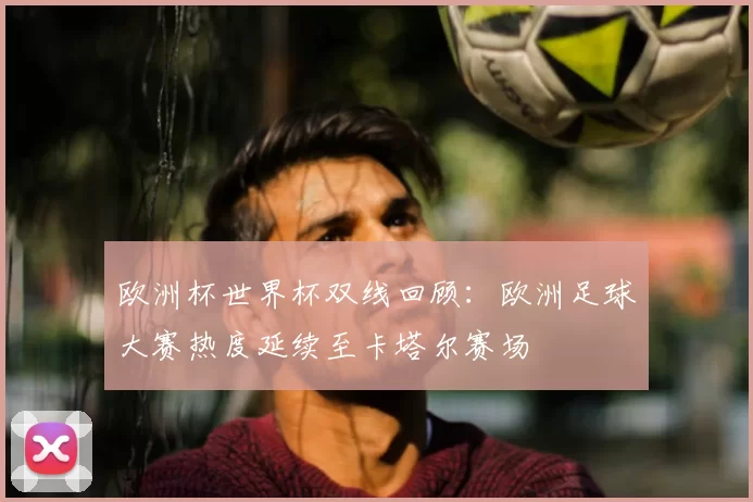 欧洲杯世界杯双线回顾:欧洲足球大赛热度延续至卡塔尔赛场