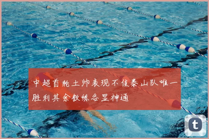 中超首轮土帅表现不佳泰山队唯一胜利其余教练各显神通