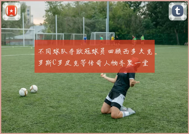不同球队夺欧冠球员回顾西多夫克罗斯C罗皮克等传奇人物齐聚一堂