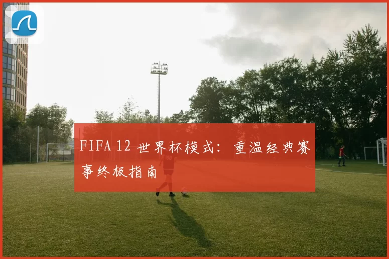 FIFA 12 世界杯模式:重温经典赛事终极指南
