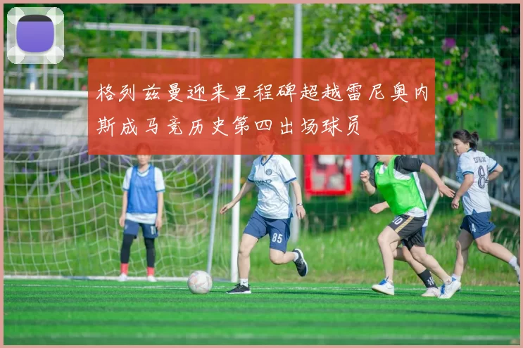 格列兹曼迎来里程碑超越雷尼奥内斯成马竞历史第四出场球员
