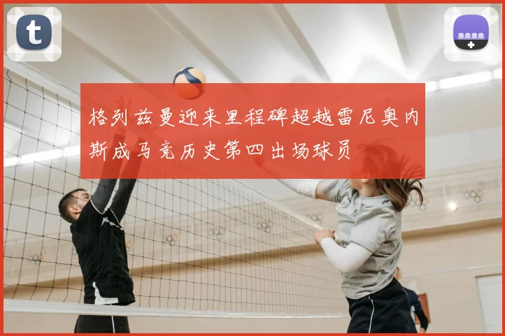 格列兹曼迎来里程碑超越雷尼奥内斯成马竞历史第四出场球员