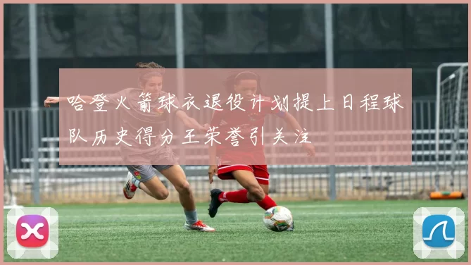 哈登火箭球衣退役计划提上日程球队历史得分王荣誉引关注