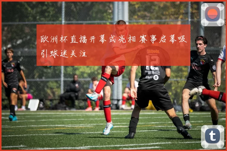 欧洲杯直播开幕式亮相 赛事启幕吸引球迷关注