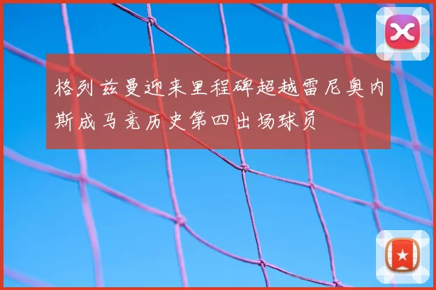格列兹曼迎来里程碑超越雷尼奥内斯成马竞历史第四出场球员