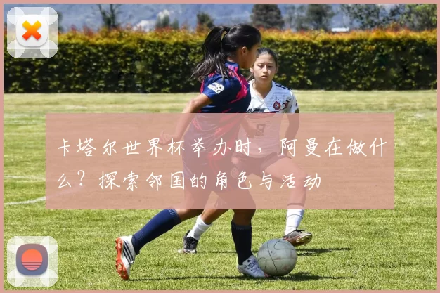 卡塔尔世界杯举办时,阿曼在做什么?探索邻国的角色与活动