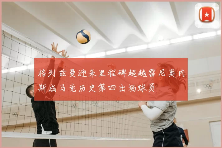 格列兹曼迎来里程碑超越雷尼奥内斯成马竞历史第四出场球员