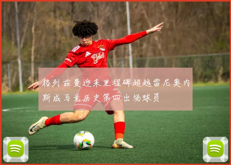 格列兹曼迎来里程碑超越雷尼奥内斯成马竞历史第四出场球员