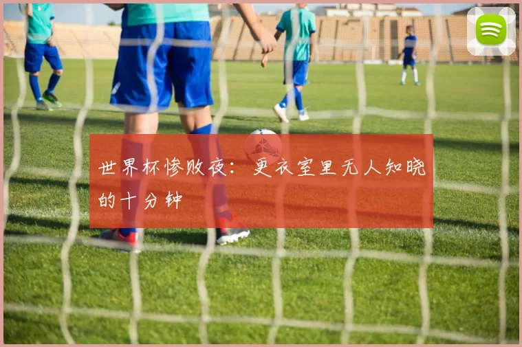 世界杯惨败夜：更衣室里无人知晓的十分钟