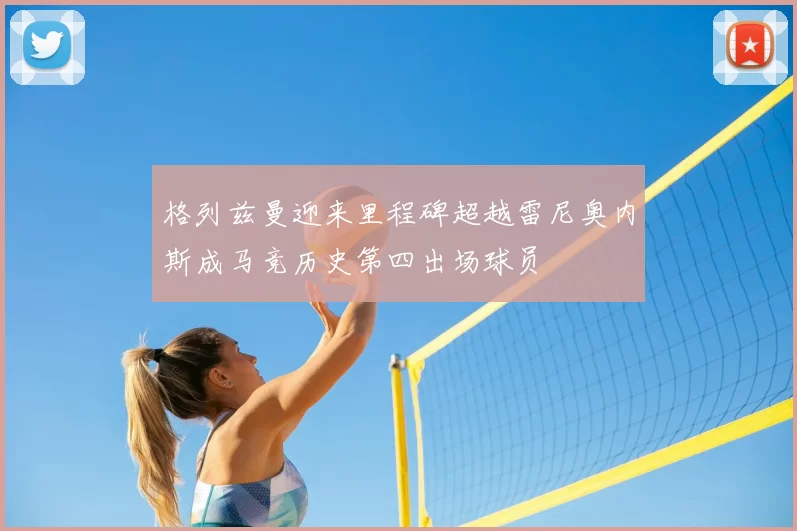格列兹曼迎来里程碑超越雷尼奥内斯成马竞历史第四出场球员