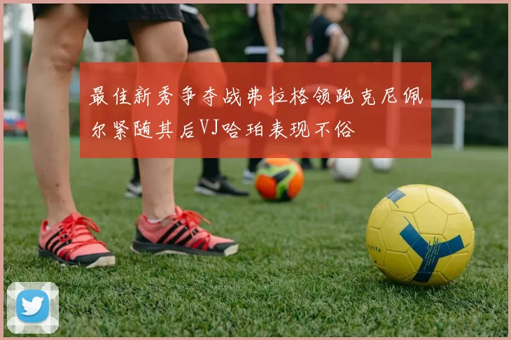 最佳新秀争夺战弗拉格领跑克尼佩尔紧随其后VJ哈珀表现不俗