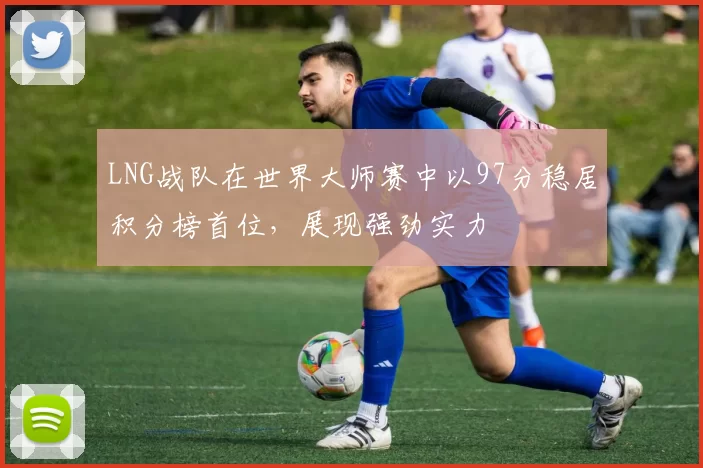 LNG战队在世界大师赛中以97分稳居积分榜首位，展现强劲实力