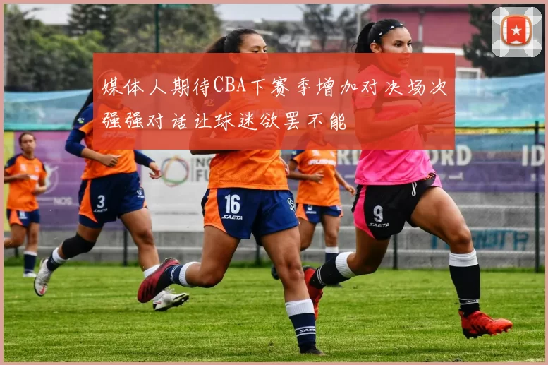 媒体人期待CBA下赛季增加对决场次强强对话让球迷欲罢不能