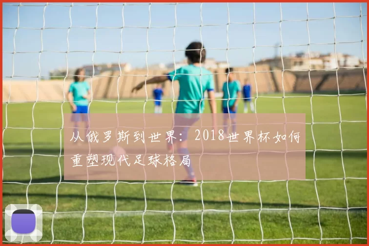 从俄罗斯到世界:2018世界杯如何重塑现代足球格局