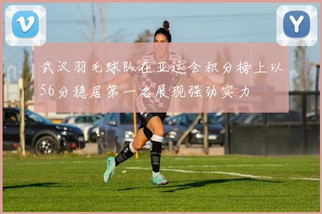 武汉羽毛球队在亚运会积分榜上以56分稳居第一名展现强劲实力