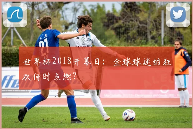 世界杯2018开幕日:全球球迷的狂欢何时点燃?