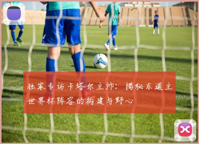 独家专访卡塔尔主帅:揭秘东道主世界杯阵容的构建与野心