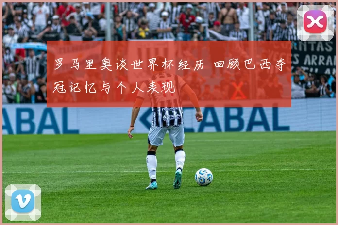 罗马里奥谈世界杯经历 回顾巴西夺冠记忆与个人表现