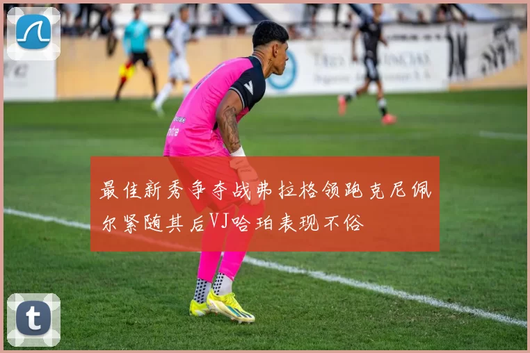 最佳新秀争夺战弗拉格领跑克尼佩尔紧随其后VJ哈珀表现不俗