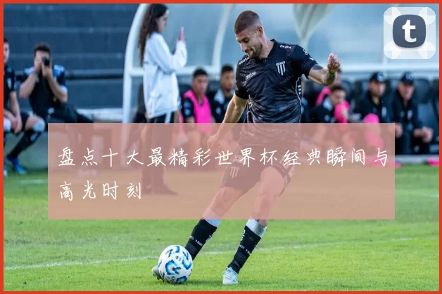 盘点十大最精彩世界杯经典瞬间与高光时刻