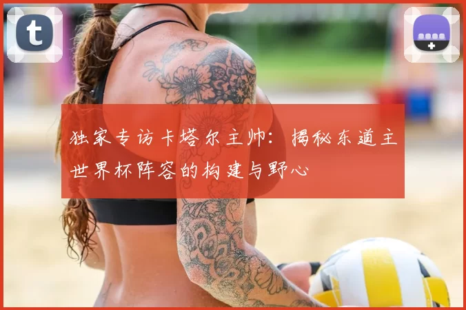 独家专访卡塔尔主帅:揭秘东道主世界杯阵容的构建与野心