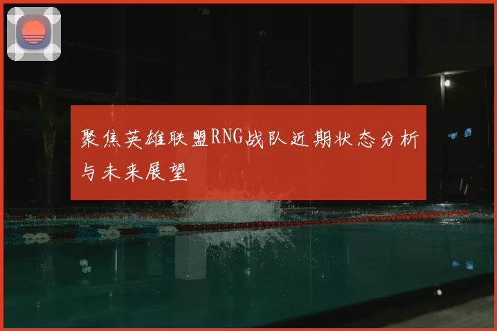 聚焦英雄联盟RNG战队近期状态分析与未来展望