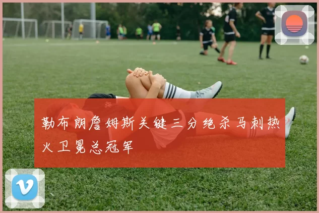 勒布朗詹姆斯关键三分绝杀马刺热火卫冕总冠军