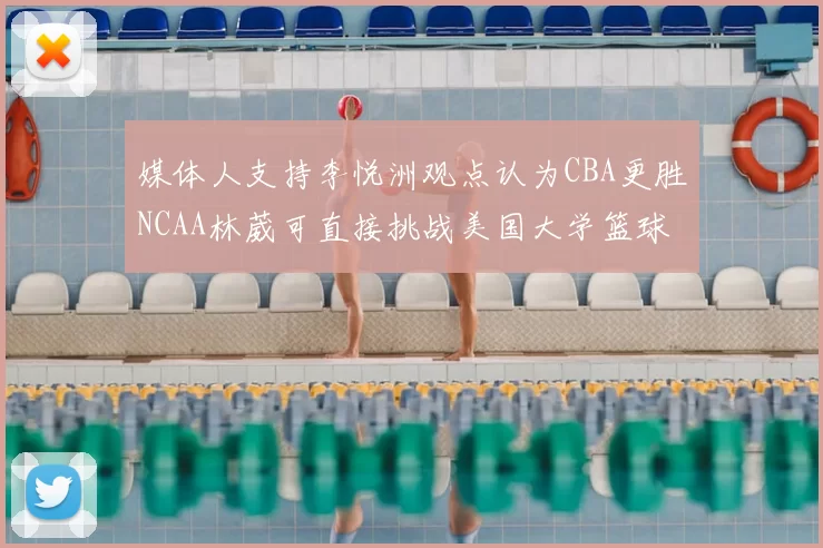 媒体人支持李悦洲观点认为CBA更胜NCAA林葳可直接挑战美国大学篮球