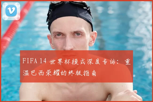 FIFA 14 世界杯模式深度专访:重温巴西荣耀的终极指南