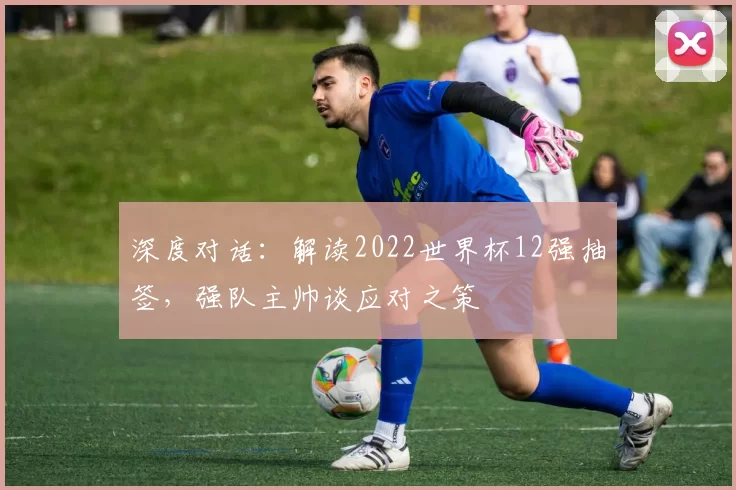 深度对话:解读2022世界杯12强抽签,强队主帅谈应对之策