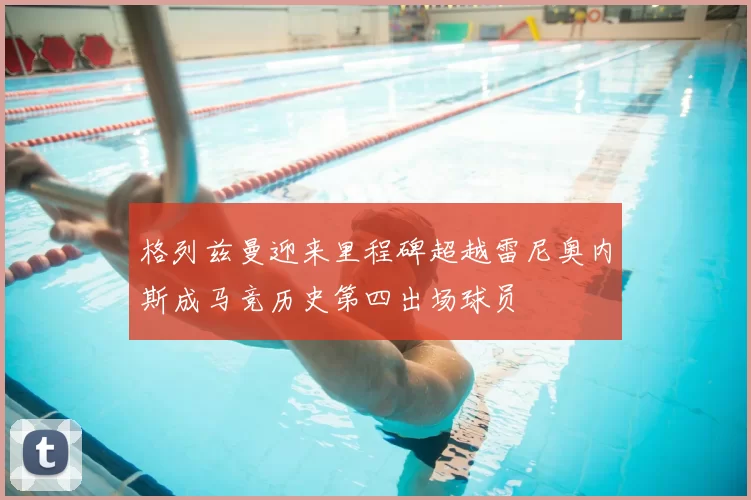 格列兹曼迎来里程碑超越雷尼奥内斯成马竞历史第四出场球员