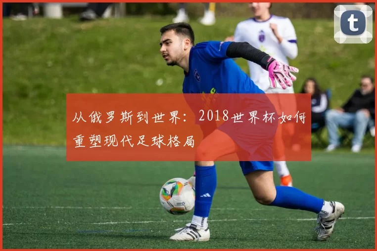 从俄罗斯到世界:2018世界杯如何重塑现代足球格局