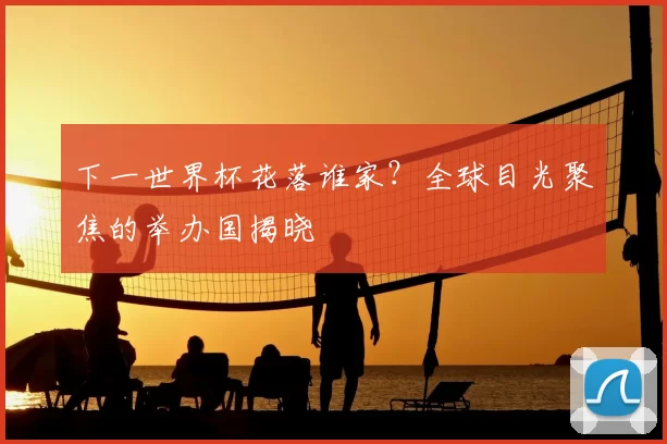 下一世界杯花落谁家？全球目光聚焦的举办国揭晓