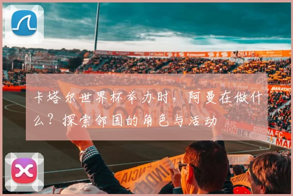 卡塔尔世界杯举办时,阿曼在做什么?探索邻国的角色与活动