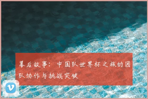 幕后故事:中国队世界杯之旅的团队协作与挑战突破