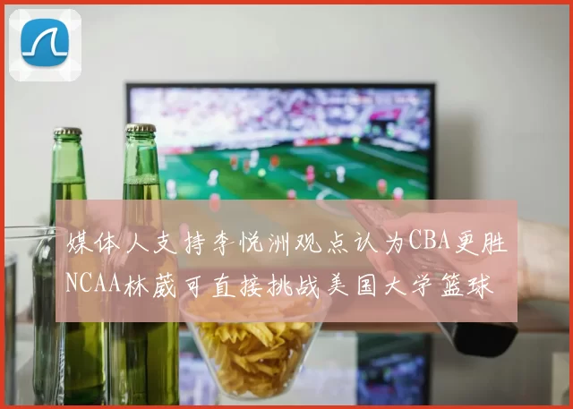 媒体人支持李悦洲观点认为CBA更胜NCAA林葳可直接挑战美国大学篮球