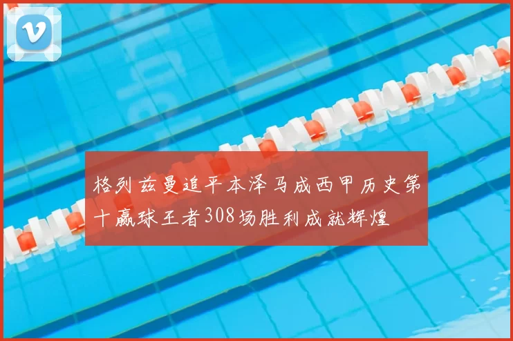 格列兹曼追平本泽马成西甲历史第十赢球王者308场胜利成就辉煌
