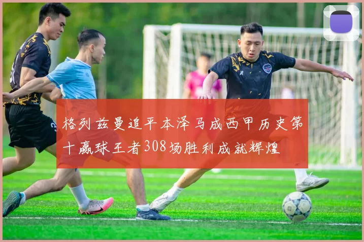 格列兹曼追平本泽马成西甲历史第十赢球王者308场胜利成就辉煌