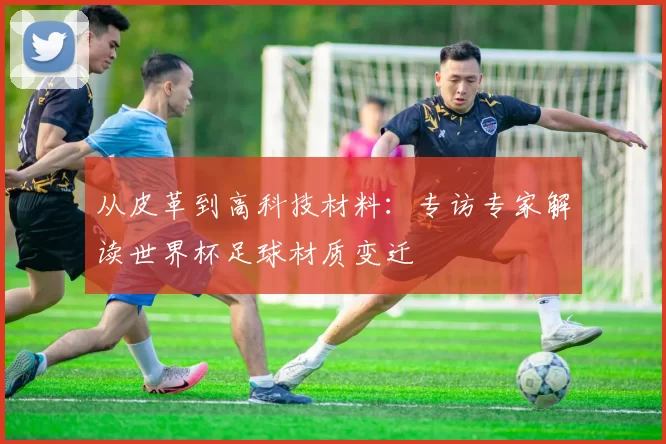 从皮革到高科技材料:专访专家解读世界杯足球材质变迁