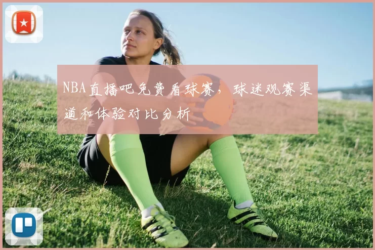 NBA直播吧免费看球赛,球迷观赛渠道和体验对比分析