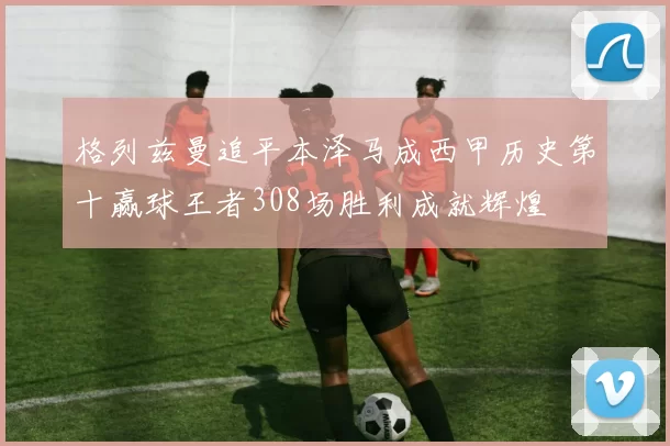 格列兹曼追平本泽马成西甲历史第十赢球王者308场胜利成就辉煌
