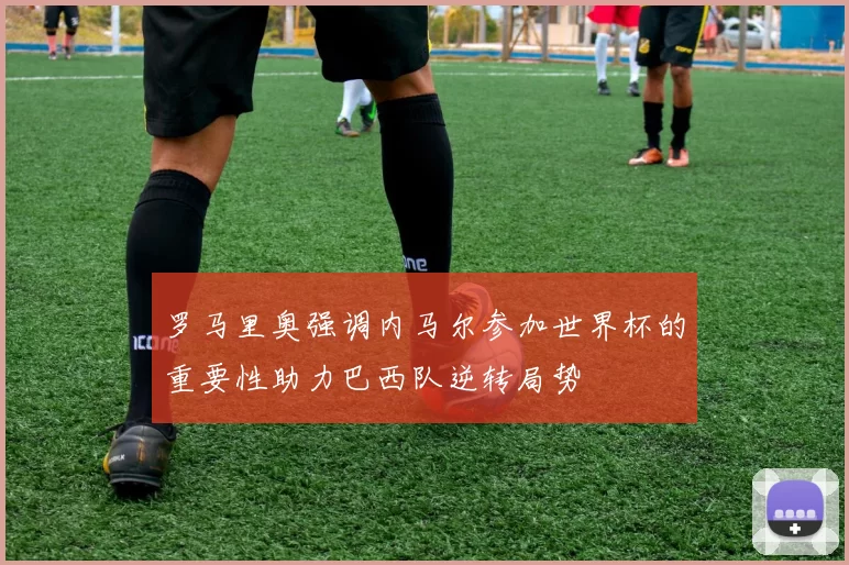 罗马里奥强调内马尔参加世界杯的重要性助力巴西队逆转局势