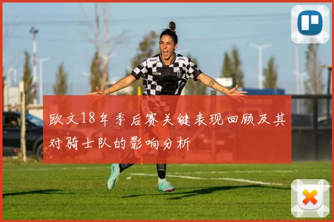 欧文18年季后赛关键表现回顾及其对骑士队的影响分析