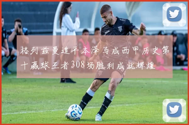 格列兹曼追平本泽马成西甲历史第十赢球王者308场胜利成就辉煌
