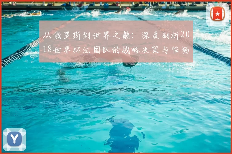 从俄罗斯到世界之巅:深度剖析2018世界杯法国队的战略决策与临场应变