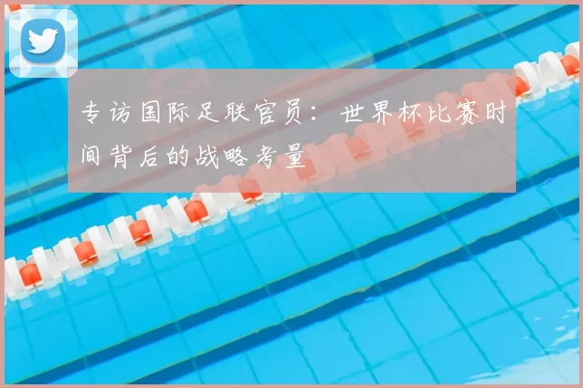 专访国际足联官员：世界杯比赛时间背后的战略考量
