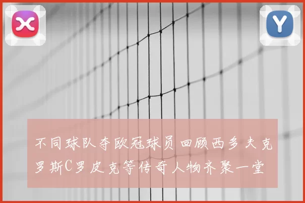 不同球队夺欧冠球员回顾西多夫克罗斯C罗皮克等传奇人物齐聚一堂